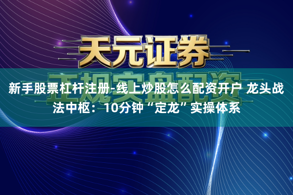 新手股票杠杆注册-线上炒股怎么配资开户 龙头战法中枢：10分钟“定龙”实操体系