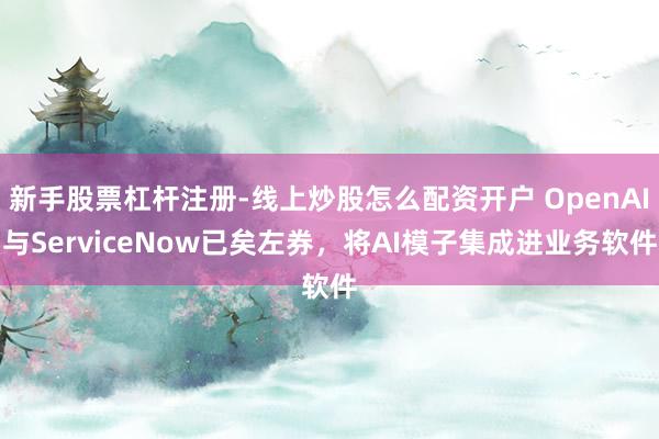 新手股票杠杆注册-线上炒股怎么配资开户 OpenAI与ServiceNow已矣左券，将AI模子集成进业务软件