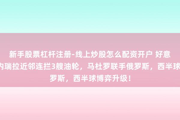 新手股票杠杆注册-线上炒股怎么配资开户 好意思国在委内瑞拉近邻连拦3艘油轮，马杜罗联手俄罗斯，西半球博弈升级！