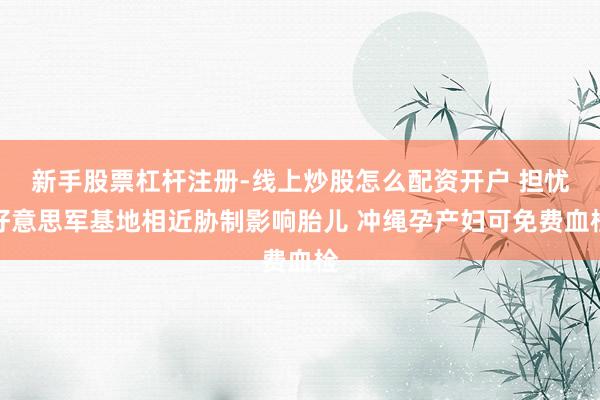 新手股票杠杆注册-线上炒股怎么配资开户 担忧好意思军基地相近胁制影响胎儿 冲绳孕产妇可免费血检