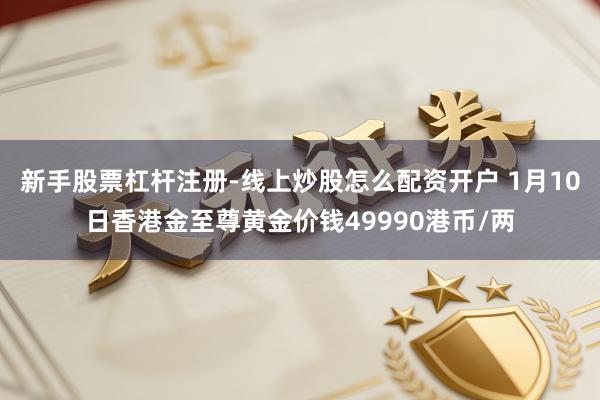 新手股票杠杆注册-线上炒股怎么配资开户 1月10日香港金至尊黄金价钱49990港币/两