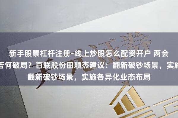 新手股票杠杆注册-线上炒股怎么配资开户 两会对话｜破钞市场若何破局？百联股份田颖杰建议：翻新破钞场景，实施各异化业态布局