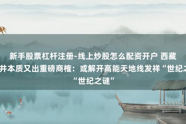 新手股票杠杆注册-线上炒股怎么配资开户 西藏羊八井本质又出重磅商榷：或解开高能天地线发祥“世纪之谜”