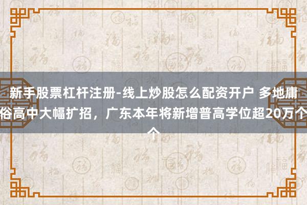 新手股票杠杆注册-线上炒股怎么配资开户 多地庸俗高中大幅扩招，广东本年将新增普高学位超20万个