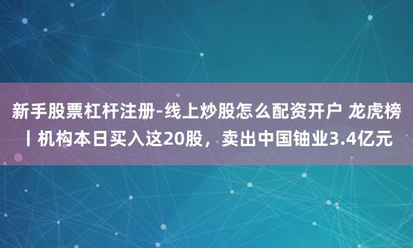 新手股票杠杆注册-线上炒股怎么配资开户 龙虎榜丨机构本日买入这20股，卖出中国铀业3.4亿元